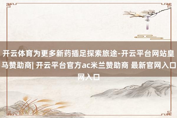 开云体育为更多新药插足探索旅途-开云平台网站皇马赞助商| 开云平台官方ac米兰赞助商 最新官网入口