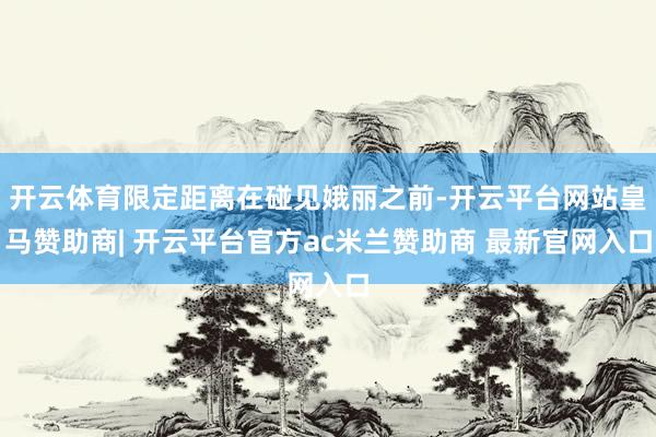 开云体育限定距离在碰见娥丽之前-开云平台网站皇马赞助商| 开云平台官方ac米兰赞助商 最新官网入口