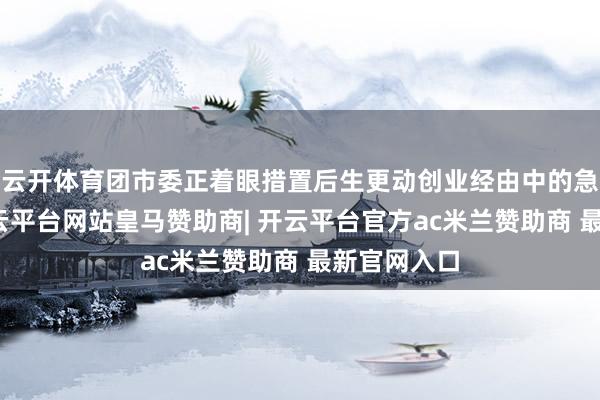 云开体育团市委正着眼措置后生更动创业经由中的急难愁盼-开云平台网站皇马赞助商| 开云平台官方ac米兰赞助商 最新官网入口