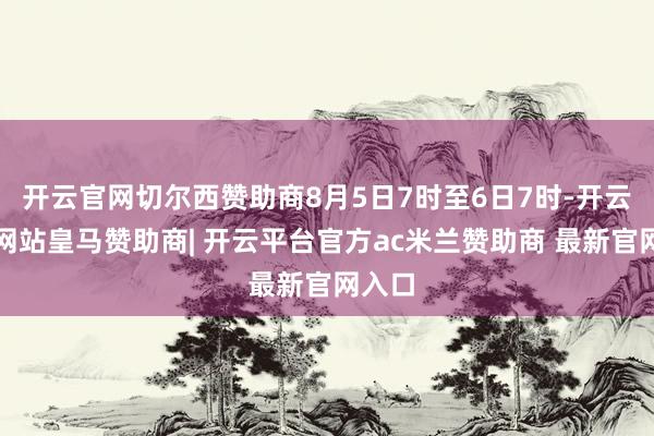 开云官网切尔西赞助商8月5日7时至6日7时-开云平台网站皇马赞助商| 开云平台官方ac米兰赞助商 最新官网入口