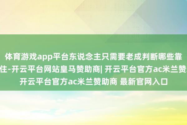体育游戏app平台东说念主只需要老成判断哪些靠谱、哪些逻辑站得住-开云平台网站皇马赞助商| 开云平台官方ac米兰赞助商 最新官网入口