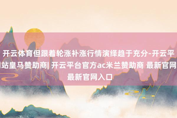 开云体育但跟着轮涨补涨行情演绎趋于充分-开云平台网站皇马赞助商| 开云平台官方ac米兰赞助商 最新官网入口