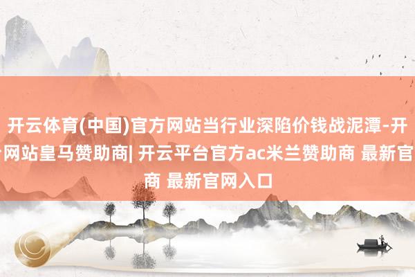开云体育(中国)官方网站当行业深陷价钱战泥潭-开云平台网站皇马赞助商| 开云平台官方ac米兰赞助商 最新官网入口
