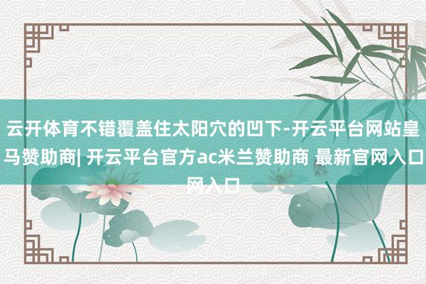 云开体育不错覆盖住太阳穴的凹下-开云平台网站皇马赞助商| 开云平台官方ac米兰赞助商 最新官网入口