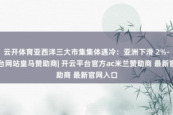 云开体育亚西洋三大市集集体遇冷：亚洲下滑 2%-开云平台网站皇马赞助商| 开云平台官方ac米兰赞助商 最新官网入口