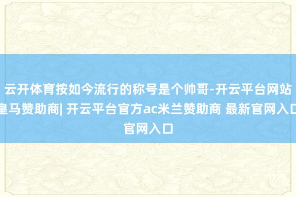 云开体育按如今流行的称号是个帅哥-开云平台网站皇马赞助商| 开云平台官方ac米兰赞助商 最新官网入口