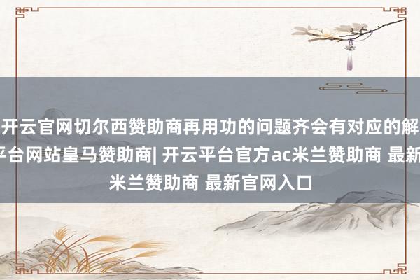 开云官网切尔西赞助商再用功的问题齐会有对应的解法-开云平台网站皇马赞助商| 开云平台官方ac米兰赞助商 最新官网入口