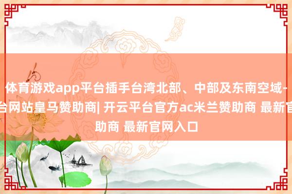 体育游戏app平台插手台湾北部、中部及东南空域-开云平台网站皇马赞助商| 开云平台官方ac米兰赞助商 最新官网入口