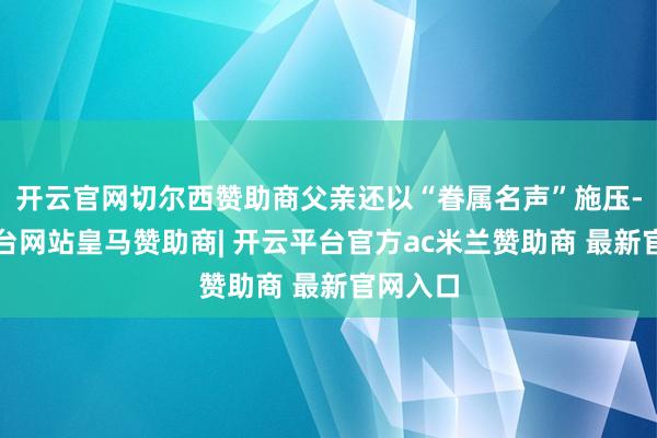 开云官网切尔西赞助商父亲还以“眷属名声”施压-开云平台网站皇马赞助商| 开云平台官方ac米兰赞助商 最新官网入口