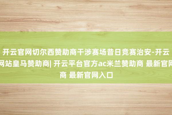 开云官网切尔西赞助商干涉赛场昔日竞赛治安-开云平台网站皇马赞助商| 开云平台官方ac米兰赞助商 最新官网入口