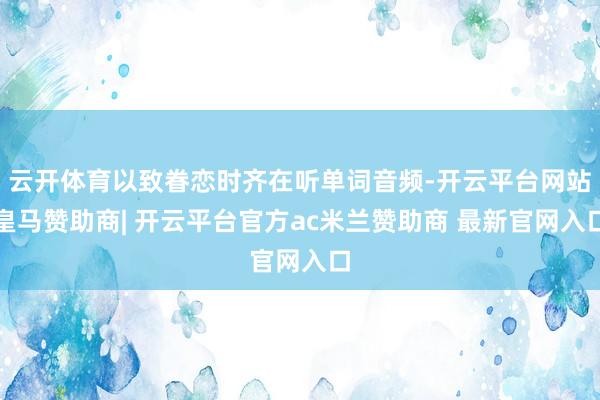 云开体育以致眷恋时齐在听单词音频-开云平台网站皇马赞助商| 开云平台官方ac米兰赞助商 最新官网入口