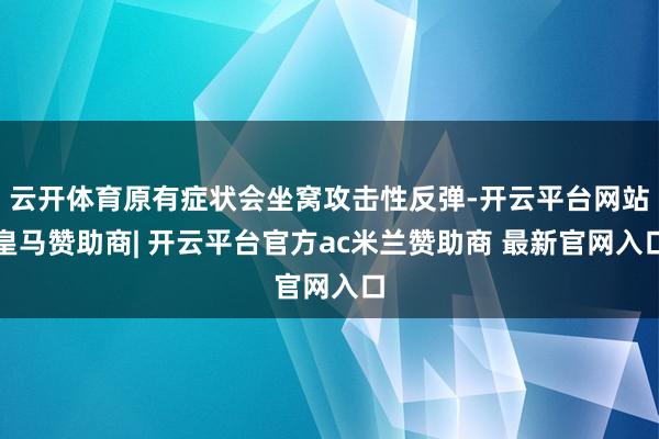 云开体育原有症状会坐窝攻击性反弹-开云平台网站皇马赞助商| 开云平台官方ac米兰赞助商 最新官网入口