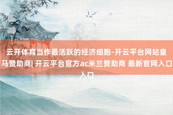 云开体育　　当作最活跃的经济细胞-开云平台网站皇马赞助商| 开云平台官方ac米兰赞助商 最新官网入口