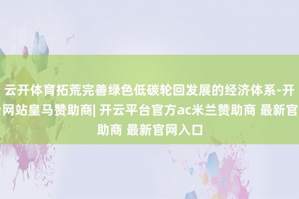 云开体育拓荒完善绿色低碳轮回发展的经济体系-开云平台网站皇马赞助商| 开云平台官方ac米兰赞助商 最新官网入口