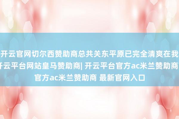 开云官网切尔西赞助商总共关东平原已完全清爽在我军火力网内-开云平台网站皇马赞助商| 开云平台官方ac米兰赞助商 最新官网入口