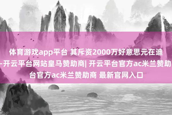 体育游戏app平台 其斥资2000万好意思元在迪拜购置隐迹豪宅-开云平台网站皇马赞助商| 开云平台官方ac米兰赞助商 最新官网入口