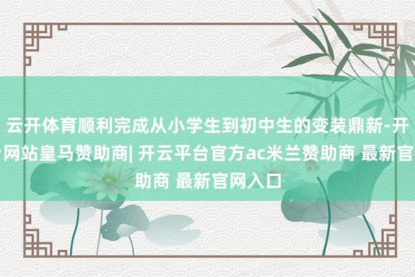 云开体育顺利完成从小学生到初中生的变装鼎新-开云平台网站皇马赞助商| 开云平台官方ac米兰赞助商 最新官网入口