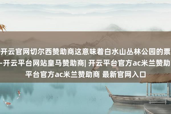开云官网切尔西赞助商这意味着白水山丛林公园的票价体系最终落定-开云平台网站皇马赞助商| 开云平台官方ac米兰赞助商 最新官网入口