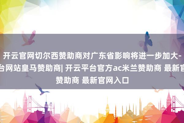 开云官网切尔西赞助商对广东省影响将进一步加大-开云平台网站皇马赞助商| 开云平台官方ac米兰赞助商 最新官网入口