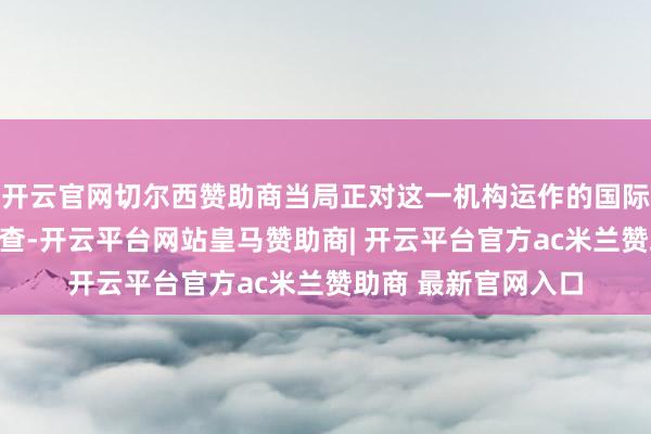 开云官网切尔西赞助商当局正对这一机构运作的国际法依据开展全面审查-开云平台网站皇马赞助商| 开云平台官方ac米兰赞助商 最新官网入口
