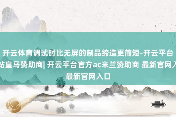 开云体育调试时比无屏的制品缔造更简短-开云平台网站皇马赞助商| 开云平台官方ac米兰赞助商 最新官网入口