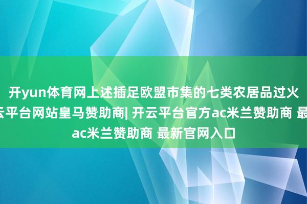 开yun体育网上述插足欧盟市集的七类农居品过火繁衍品-开云平台网站皇马赞助商| 开云平台官方ac米兰赞助商 最新官网入口