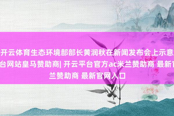 开云体育生态环境部部长黄润秋在新闻发布会上示意-开云平台网站皇马赞助商| 开云平台官方ac米兰赞助商 最新官网入口