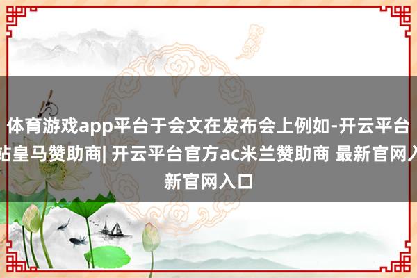 体育游戏app平台于会文在发布会上例如-开云平台网站皇马赞助商| 开云平台官方ac米兰赞助商 最新官网入口