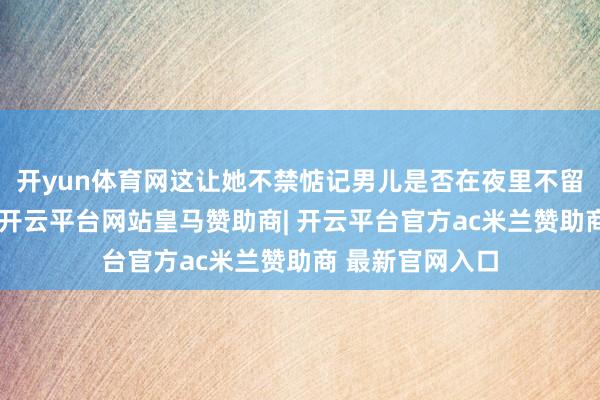 开yun体育网这让她不禁惦记男儿是否在夜里不留意发生了什么-开云平台网站皇马赞助商| 开云平台官方ac米兰赞助商 最新官网入口