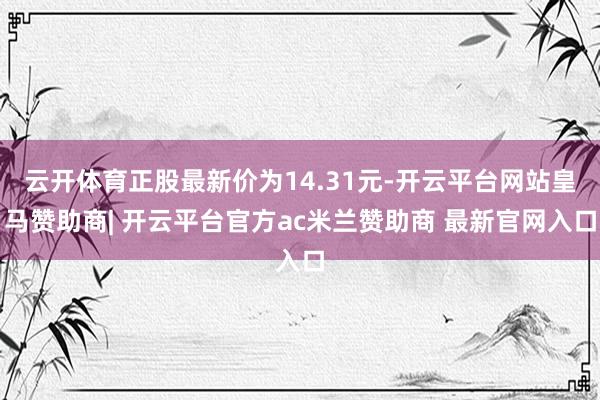 云开体育正股最新价为14.31元-开云平台网站皇马赞助商| 开云平台官方ac米兰赞助商 最新官网入口