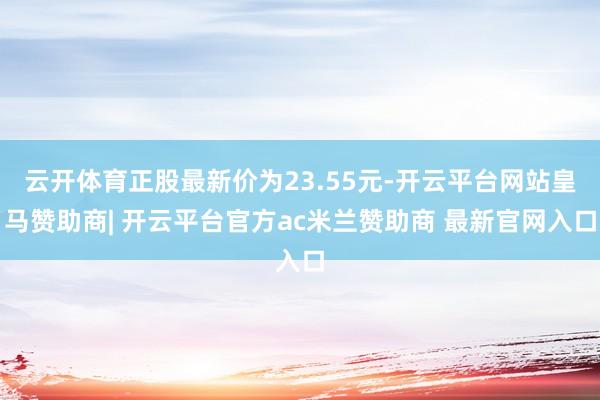 云开体育正股最新价为23.55元-开云平台网站皇马赞助商| 开云平台官方ac米兰赞助商 最新官网入口