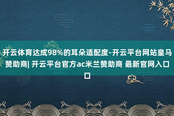开云体育达成98%的耳朵适配度-开云平台网站皇马赞助商| 开云平台官方ac米兰赞助商 最新官网入口