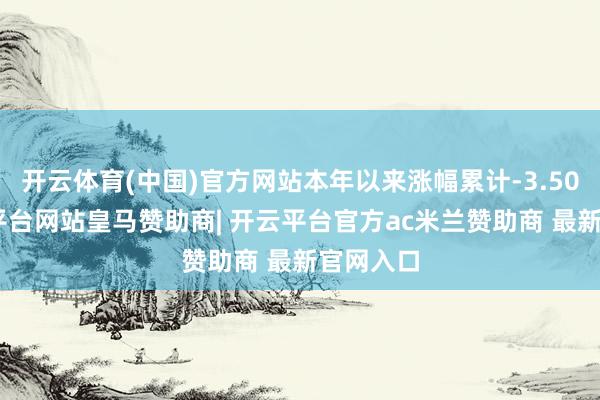 开云体育(中国)官方网站本年以来涨幅累计-3.50%-开云平台网站皇马赞助商| 开云平台官方ac米兰赞助商 最新官网入口