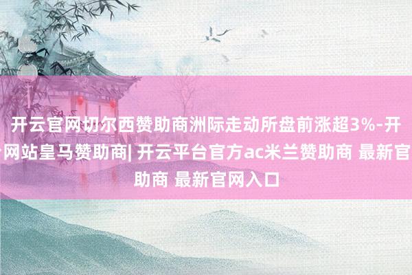 开云官网切尔西赞助商洲际走动所盘前涨超3%-开云平台网站皇马赞助商| 开云平台官方ac米兰赞助商 最新官网入口