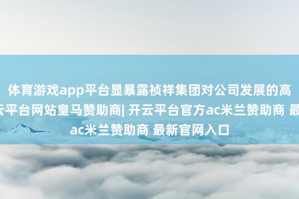 体育游戏app平台显暴露祯祥集团对公司发展的高度心疼-开云平台网站皇马赞助商| 开云平台官方ac米兰赞助商 最新官网入口