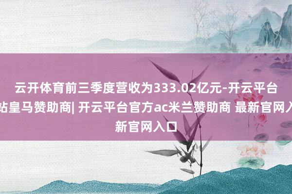 云开体育前三季度营收为333.02亿元-开云平台网站皇马赞助商| 开云平台官方ac米兰赞助商 最新官网入口