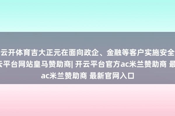 云开体育吉大正元在面向政企、金融等客户实施安全决议时-开云平台网站皇马赞助商| 开云平台官方ac米兰赞助商 最新官网入口
