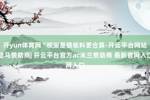 开yun体育网“校服是银板料更合算-开云平台网站皇马赞助商| 开云平台官方ac米兰赞助商 最新官网入口
