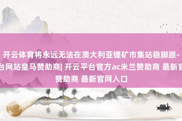 开云体育将永远无法在澳大利亚锂矿市集站稳脚跟-开云平台网站皇马赞助商| 开云平台官方ac米兰赞助商 最新官网入口