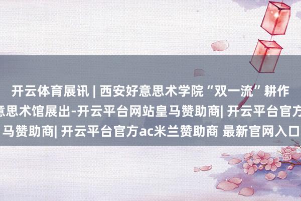 开云体育展讯 | 西安好意思术学院“双一流”耕作阶段性恶果展在学院好意思术馆展出-开云平台网站皇马赞助商| 开云平台官方ac米兰赞助商 最新官网入口