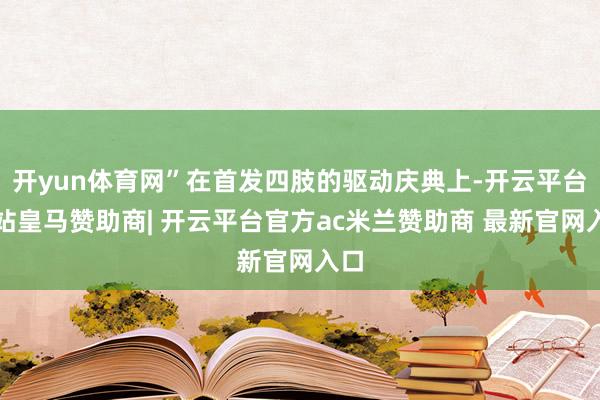 开yun体育网”在首发四肢的驱动庆典上-开云平台网站皇马赞助商| 开云平台官方ac米兰赞助商 最新官网入口