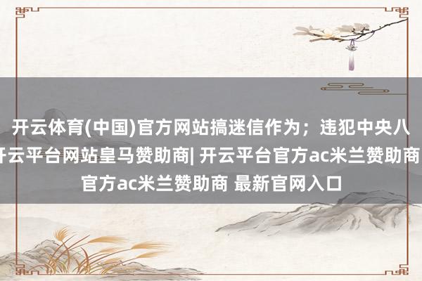 开云体育(中国)官方网站搞迷信作为；违犯中央八项礼貌精神-开云平台网站皇马赞助商| 开云平台官方ac米兰赞助商 最新官网入口