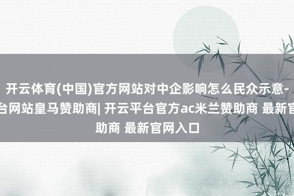 开云体育(中国)官方网站对中企影响怎么民众示意-开云平台网站皇马赞助商| 开云平台官方ac米兰赞助商 最新官网入口