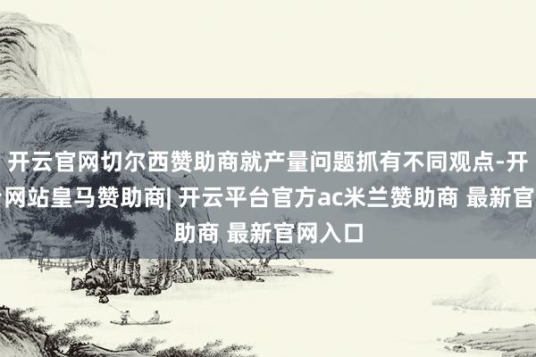 开云官网切尔西赞助商就产量问题抓有不同观点-开云平台网站皇马赞助商| 开云平台官方ac米兰赞助商 最新官网入口