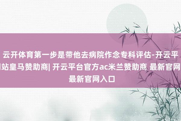 云开体育第一步是带他去病院作念专科评估-开云平台网站皇马赞助商| 开云平台官方ac米兰赞助商 最新官网入口