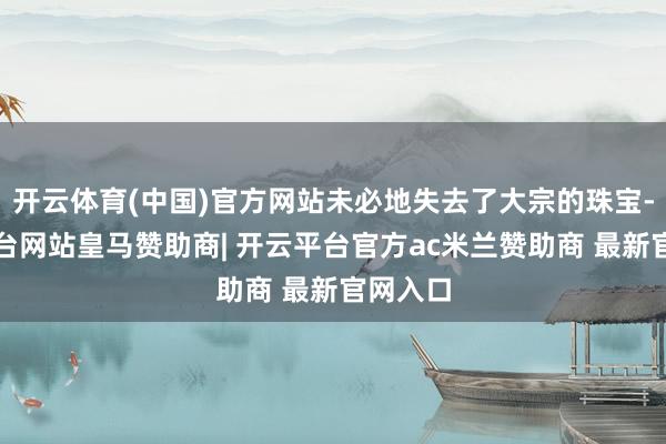 开云体育(中国)官方网站未必地失去了大宗的珠宝-开云平台网站皇马赞助商| 开云平台官方ac米兰赞助商 最新官网入口