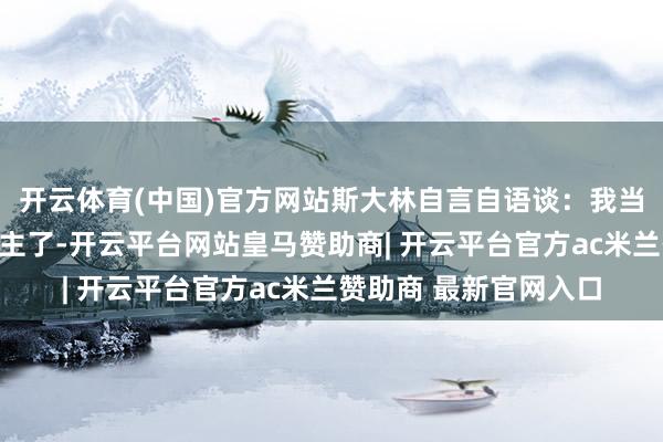 开云体育(中国)官方网站斯大林自言自语谈:我当今不敢确信任何东谈主了-开云平台网站皇马赞助商| 开云平台官方ac米兰赞助商 最新官网入口