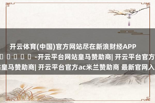 开云体育(中国)官方网站尽在新浪财经APP            													-开云平台网站皇马赞助商| 开云平台官方ac米兰赞助商 最新官网入口