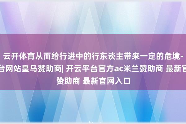 云开体育从而给行进中的行东谈主带来一定的危境-开云平台网站皇马赞助商| 开云平台官方ac米兰赞助商 最新官网入口