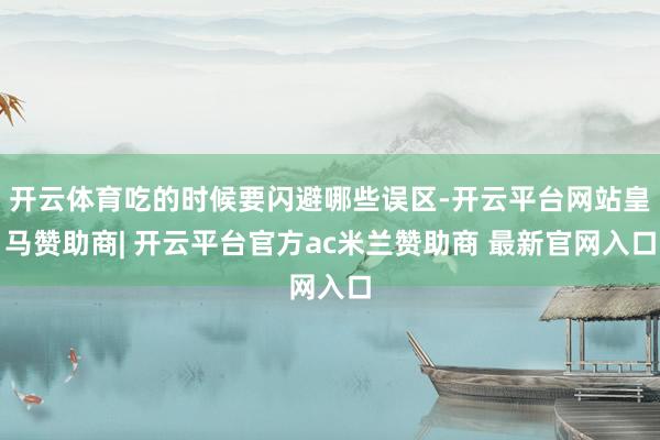 开云体育吃的时候要闪避哪些误区-开云平台网站皇马赞助商| 开云平台官方ac米兰赞助商 最新官网入口